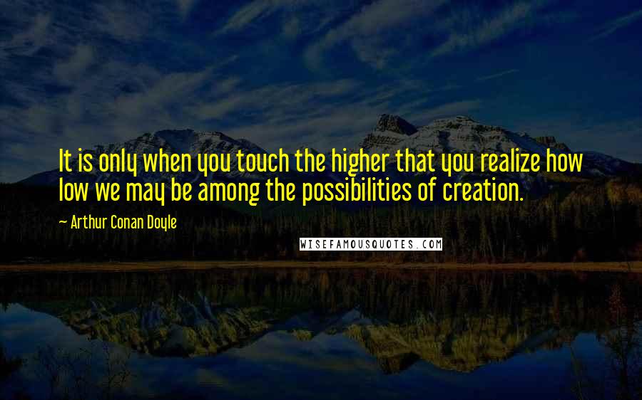 Arthur Conan Doyle Quotes: It is only when you touch the higher that you realize how low we may be among the possibilities of creation.