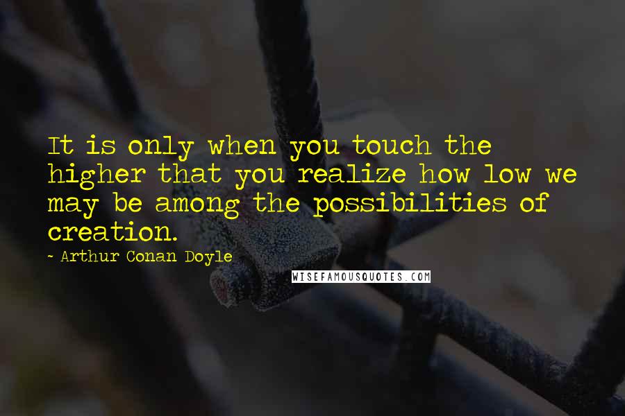 Arthur Conan Doyle Quotes: It is only when you touch the higher that you realize how low we may be among the possibilities of creation.