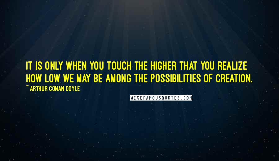 Arthur Conan Doyle Quotes: It is only when you touch the higher that you realize how low we may be among the possibilities of creation.