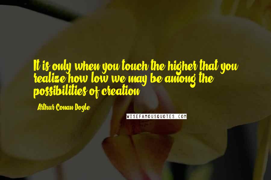 Arthur Conan Doyle Quotes: It is only when you touch the higher that you realize how low we may be among the possibilities of creation.