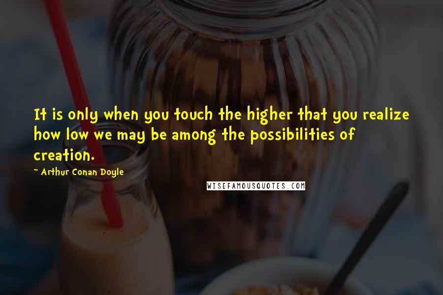 Arthur Conan Doyle Quotes: It is only when you touch the higher that you realize how low we may be among the possibilities of creation.