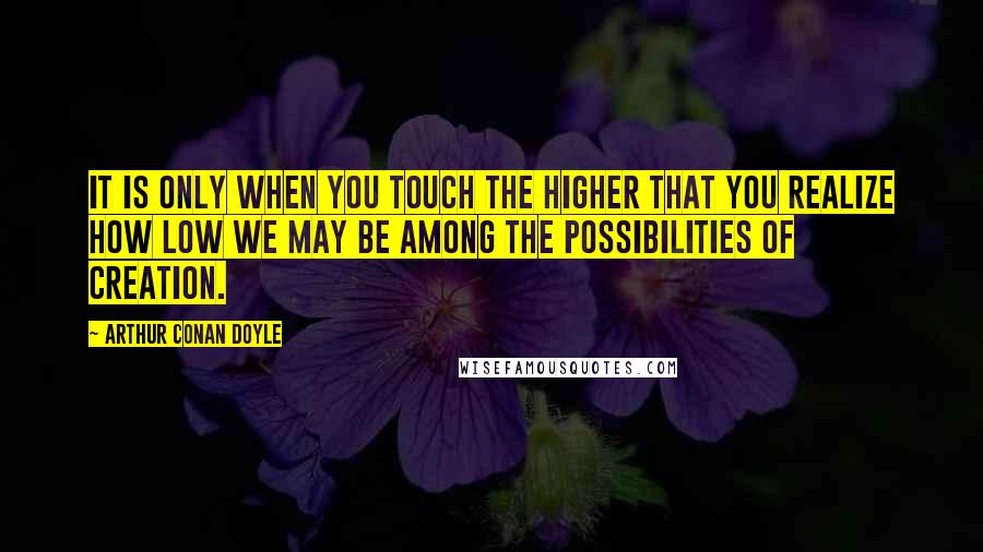 Arthur Conan Doyle Quotes: It is only when you touch the higher that you realize how low we may be among the possibilities of creation.