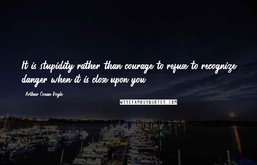 Arthur Conan Doyle Quotes: It is stupidity rather than courage to refuse to recognize danger when it is close upon you.