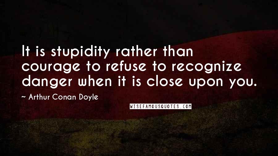 Arthur Conan Doyle Quotes: It is stupidity rather than courage to refuse to recognize danger when it is close upon you.