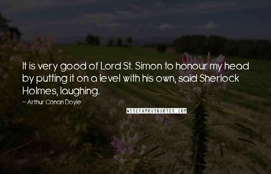Arthur Conan Doyle Quotes: It is very good of Lord St. Simon to honour my head by putting it on a level with his own, said Sherlock Holmes, laughing.