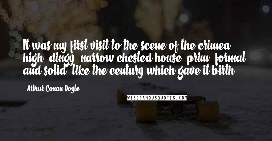 Arthur Conan Doyle Quotes: It was my first visit to the scene of the crimea high, dingy, narrow-chested house, prim, formal, and solid, like the century which gave it birth.