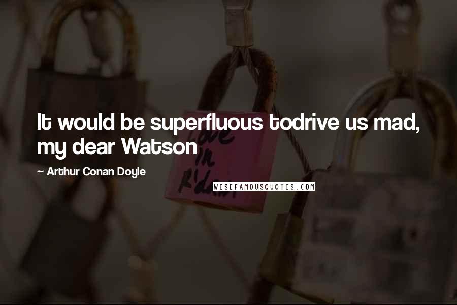 Arthur Conan Doyle Quotes: It would be superfluous todrive us mad, my dear Watson