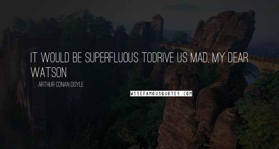 Arthur Conan Doyle Quotes: It would be superfluous todrive us mad, my dear Watson