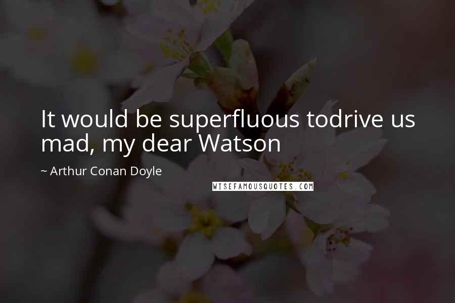 Arthur Conan Doyle Quotes: It would be superfluous todrive us mad, my dear Watson