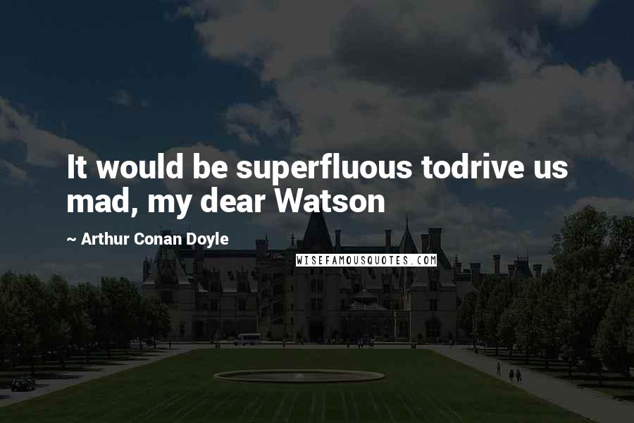 Arthur Conan Doyle Quotes: It would be superfluous todrive us mad, my dear Watson