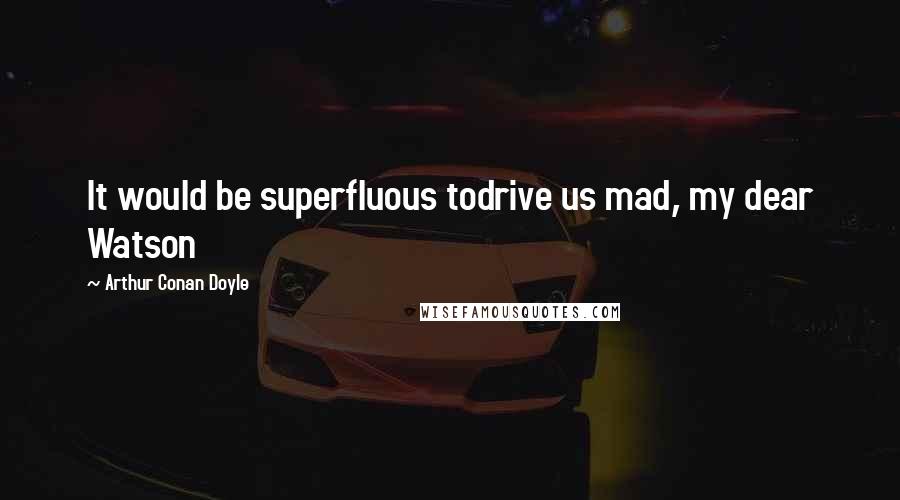 Arthur Conan Doyle Quotes: It would be superfluous todrive us mad, my dear Watson
