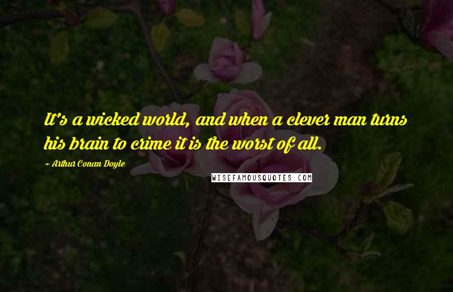 Arthur Conan Doyle Quotes: It's a wicked world, and when a clever man turns his brain to crime it is the worst of all.