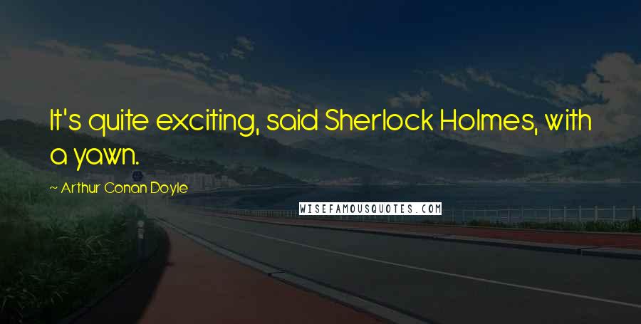 Arthur Conan Doyle Quotes: It's quite exciting, said Sherlock Holmes, with a yawn.