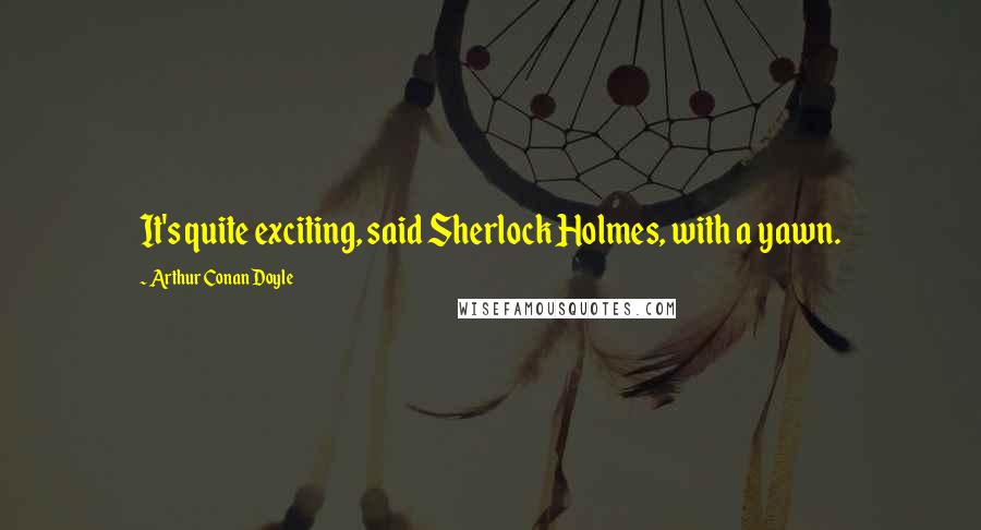 Arthur Conan Doyle Quotes: It's quite exciting, said Sherlock Holmes, with a yawn.