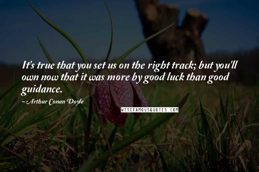 Arthur Conan Doyle Quotes: It's true that you set us on the right track; but you'll own now that it was more by good luck than good guidance.