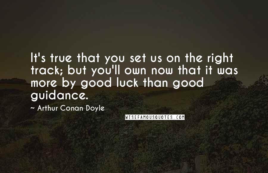 Arthur Conan Doyle Quotes: It's true that you set us on the right track; but you'll own now that it was more by good luck than good guidance.