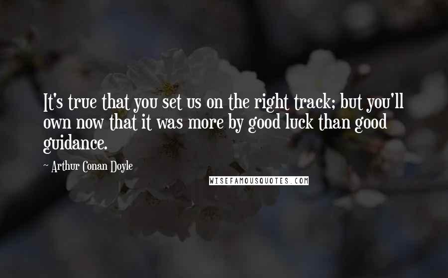 Arthur Conan Doyle Quotes: It's true that you set us on the right track; but you'll own now that it was more by good luck than good guidance.