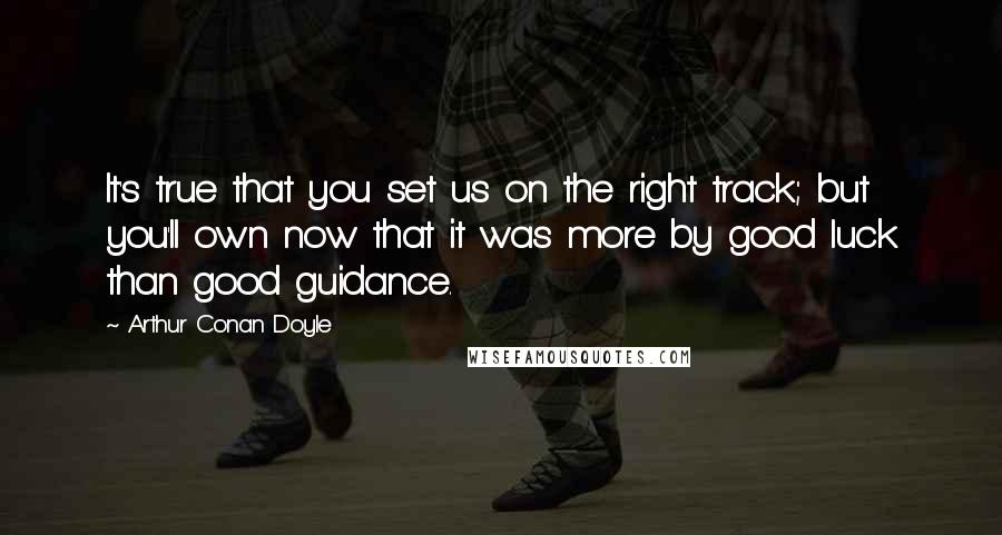 Arthur Conan Doyle Quotes: It's true that you set us on the right track; but you'll own now that it was more by good luck than good guidance.