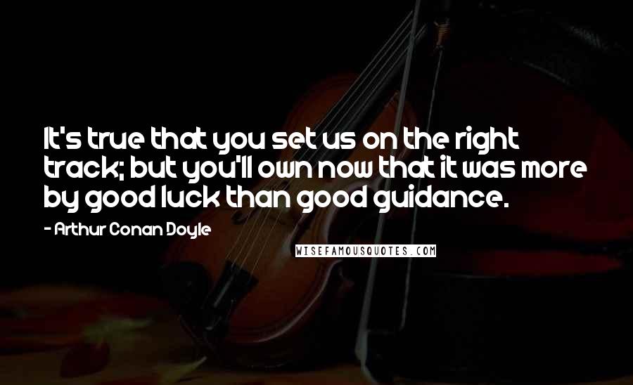 Arthur Conan Doyle Quotes: It's true that you set us on the right track; but you'll own now that it was more by good luck than good guidance.