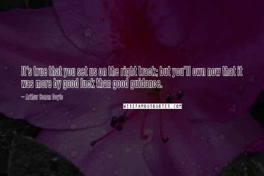 Arthur Conan Doyle Quotes: It's true that you set us on the right track; but you'll own now that it was more by good luck than good guidance.