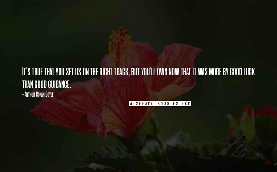 Arthur Conan Doyle Quotes: It's true that you set us on the right track; but you'll own now that it was more by good luck than good guidance.