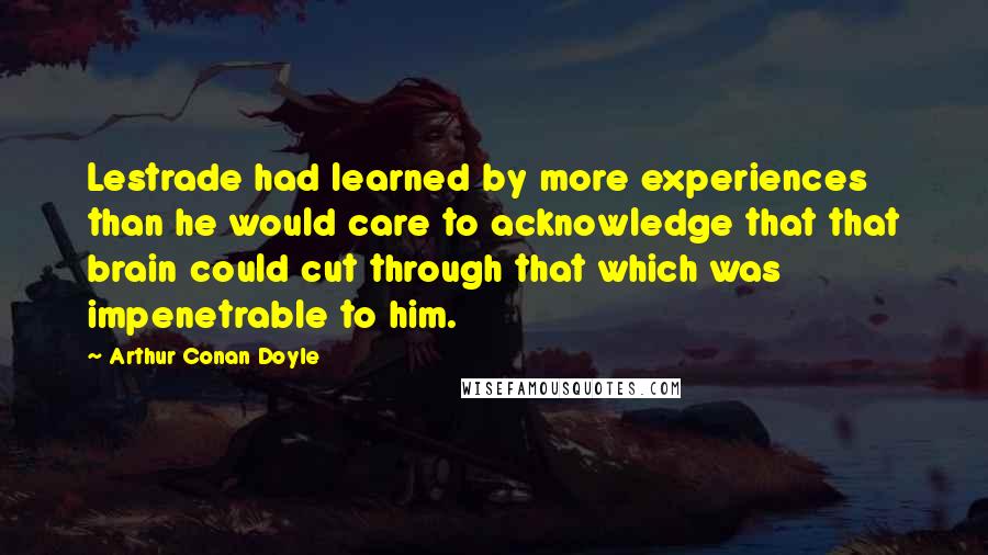 Arthur Conan Doyle Quotes: Lestrade had learned by more experiences than he would care to acknowledge that that brain could cut through that which was impenetrable to him.