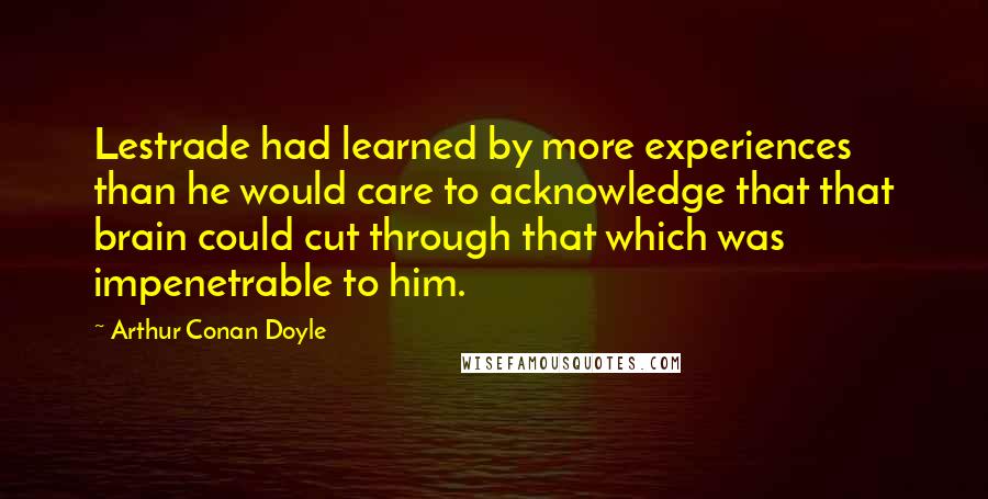 Arthur Conan Doyle Quotes: Lestrade had learned by more experiences than he would care to acknowledge that that brain could cut through that which was impenetrable to him.