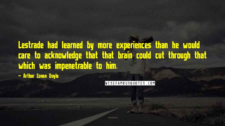 Arthur Conan Doyle Quotes: Lestrade had learned by more experiences than he would care to acknowledge that that brain could cut through that which was impenetrable to him.