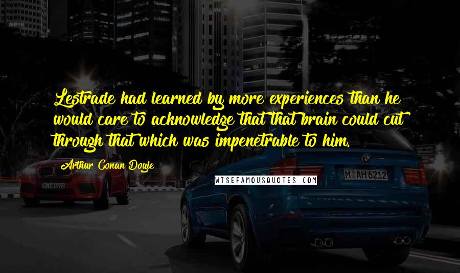 Arthur Conan Doyle Quotes: Lestrade had learned by more experiences than he would care to acknowledge that that brain could cut through that which was impenetrable to him.