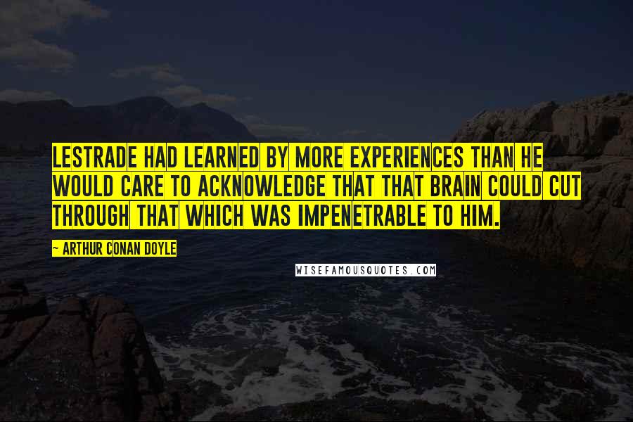 Arthur Conan Doyle Quotes: Lestrade had learned by more experiences than he would care to acknowledge that that brain could cut through that which was impenetrable to him.