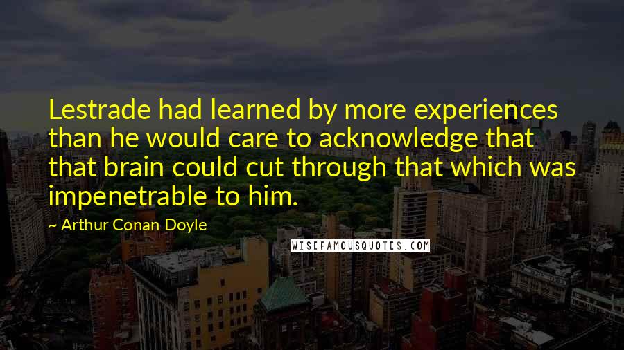 Arthur Conan Doyle Quotes: Lestrade had learned by more experiences than he would care to acknowledge that that brain could cut through that which was impenetrable to him.