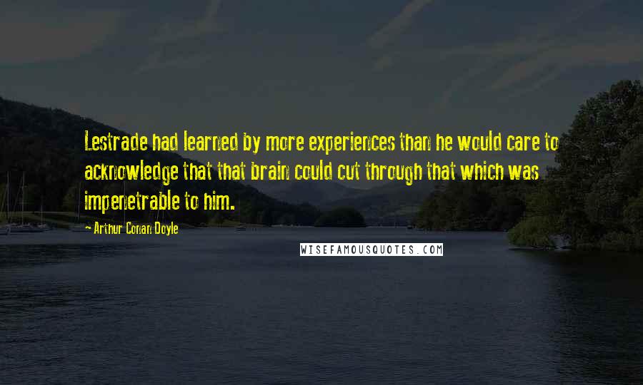 Arthur Conan Doyle Quotes: Lestrade had learned by more experiences than he would care to acknowledge that that brain could cut through that which was impenetrable to him.