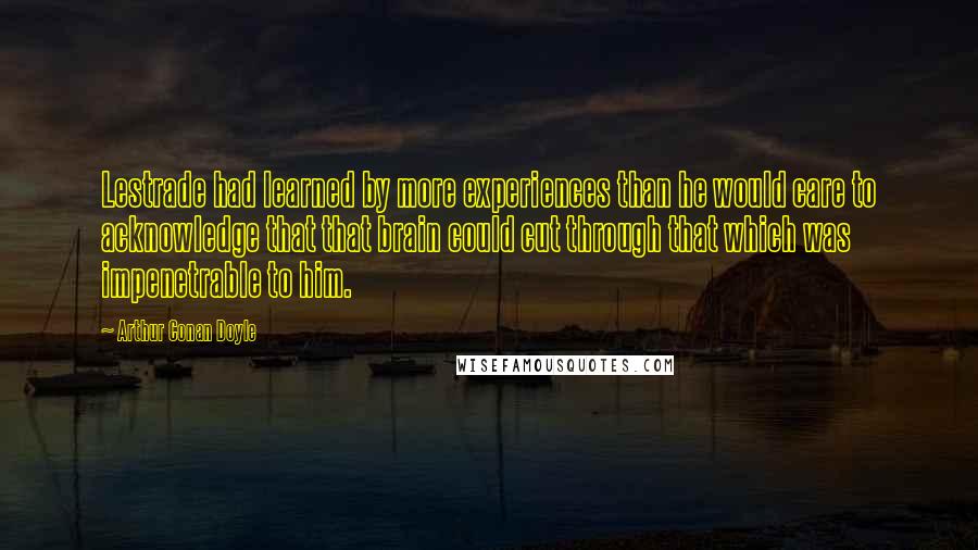 Arthur Conan Doyle Quotes: Lestrade had learned by more experiences than he would care to acknowledge that that brain could cut through that which was impenetrable to him.