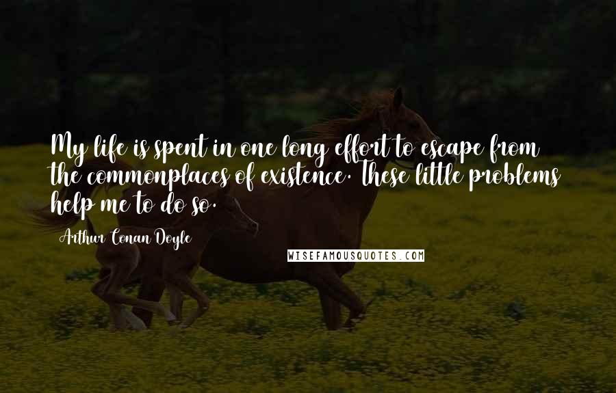 Arthur Conan Doyle Quotes: My life is spent in one long effort to escape from the commonplaces of existence. These little problems help me to do so.