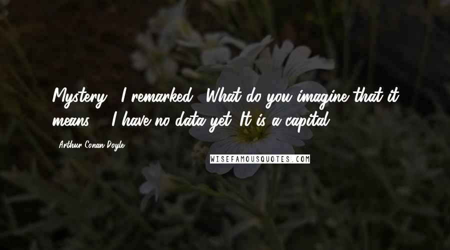 Arthur Conan Doyle Quotes: Mystery," I remarked. "What do you imagine that it means?" "I have no data yet. It is a capital