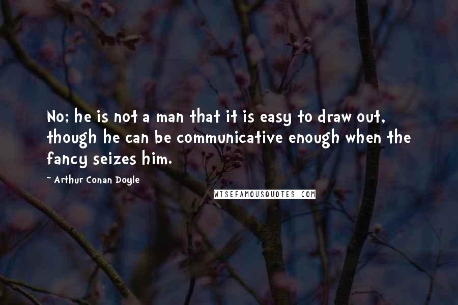 Arthur Conan Doyle Quotes: No; he is not a man that it is easy to draw out, though he can be communicative enough when the fancy seizes him.