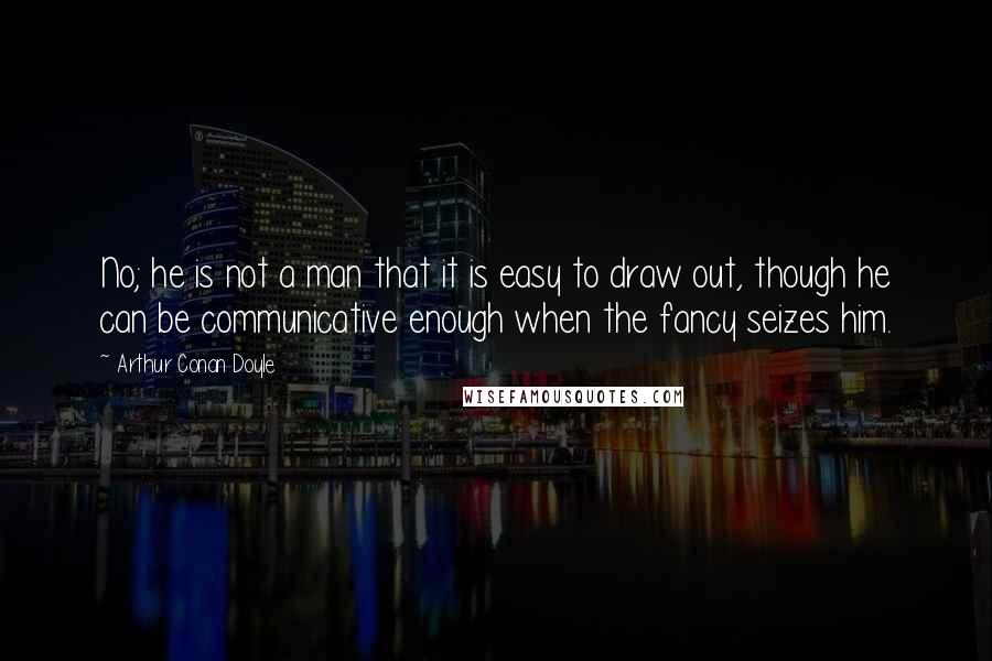 Arthur Conan Doyle Quotes: No; he is not a man that it is easy to draw out, though he can be communicative enough when the fancy seizes him.