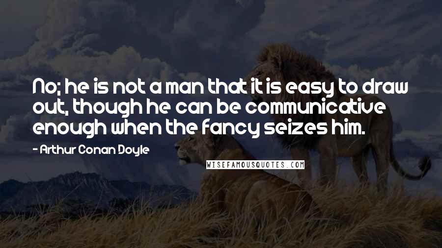 Arthur Conan Doyle Quotes: No; he is not a man that it is easy to draw out, though he can be communicative enough when the fancy seizes him.