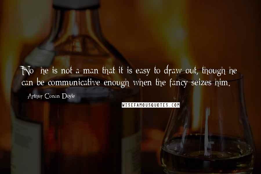 Arthur Conan Doyle Quotes: No; he is not a man that it is easy to draw out, though he can be communicative enough when the fancy seizes him.