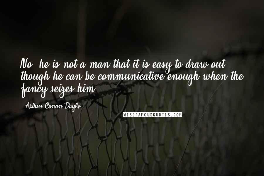 Arthur Conan Doyle Quotes: No; he is not a man that it is easy to draw out, though he can be communicative enough when the fancy seizes him.