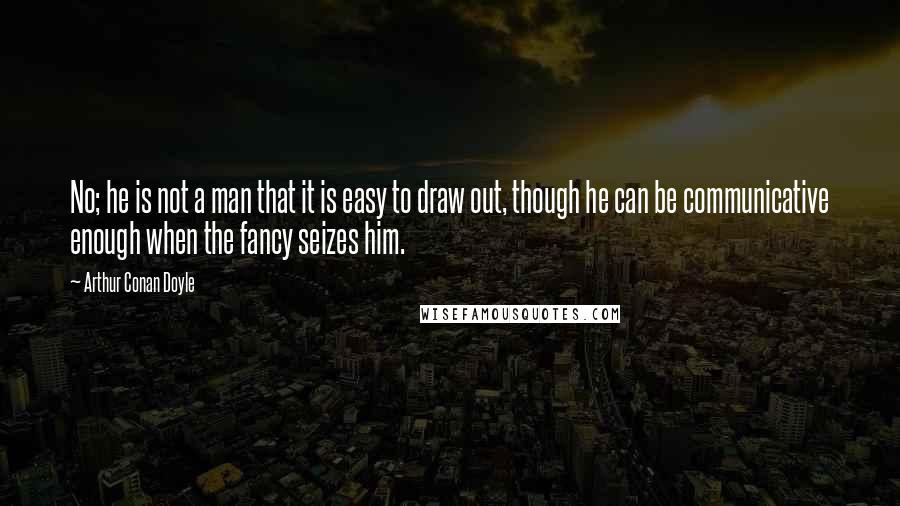 Arthur Conan Doyle Quotes: No; he is not a man that it is easy to draw out, though he can be communicative enough when the fancy seizes him.
