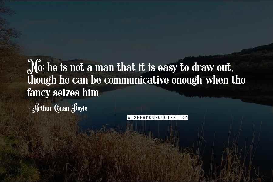 Arthur Conan Doyle Quotes: No; he is not a man that it is easy to draw out, though he can be communicative enough when the fancy seizes him.