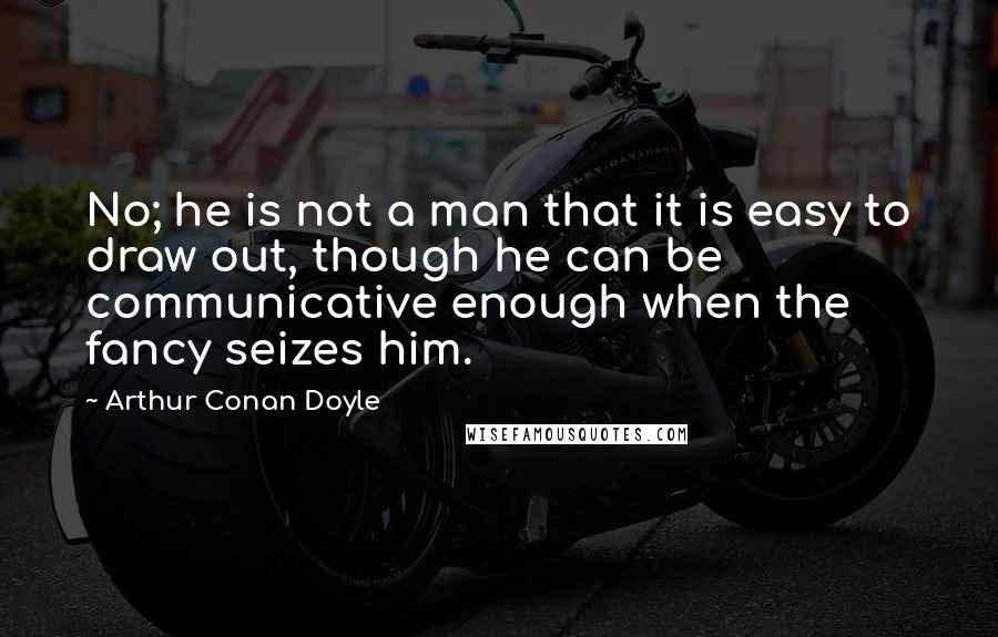 Arthur Conan Doyle Quotes: No; he is not a man that it is easy to draw out, though he can be communicative enough when the fancy seizes him.