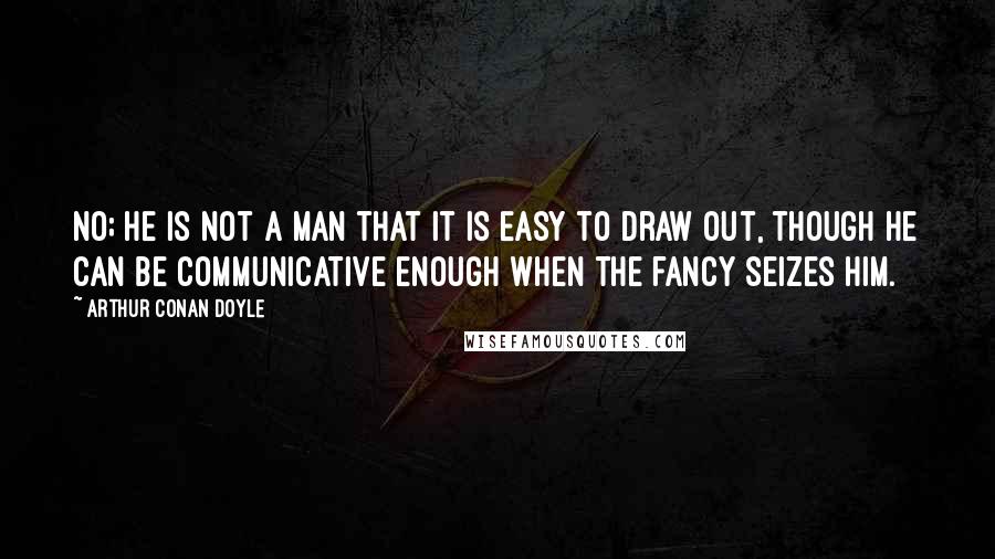Arthur Conan Doyle Quotes: No; he is not a man that it is easy to draw out, though he can be communicative enough when the fancy seizes him.
