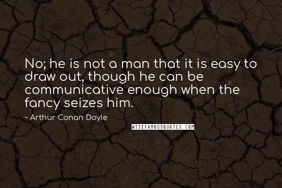 Arthur Conan Doyle Quotes: No; he is not a man that it is easy to draw out, though he can be communicative enough when the fancy seizes him.