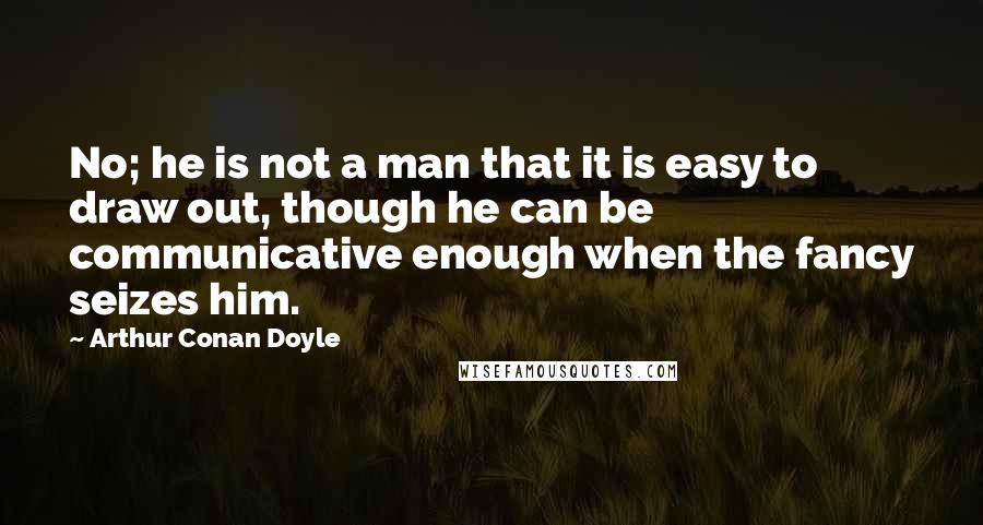 Arthur Conan Doyle Quotes: No; he is not a man that it is easy to draw out, though he can be communicative enough when the fancy seizes him.