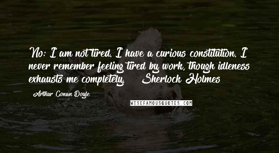 Arthur Conan Doyle Quotes: No: I am not tired. I have a curious constitution. I never remember feeling tired by work, though idleness exhausts me completely." ~ Sherlock Holmes