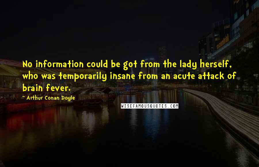 Arthur Conan Doyle Quotes: No information could be got from the lady herself, who was temporarily insane from an acute attack of brain fever.