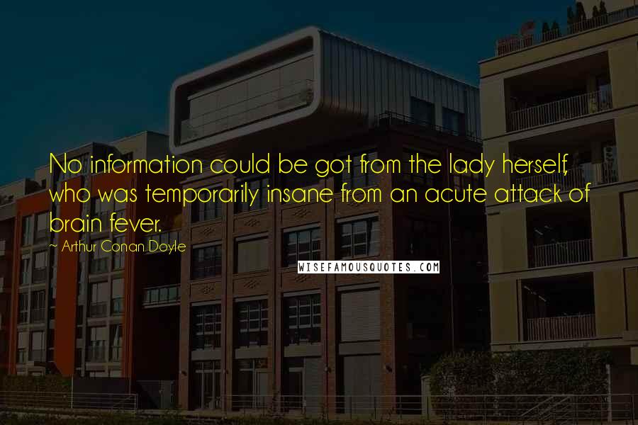 Arthur Conan Doyle Quotes: No information could be got from the lady herself, who was temporarily insane from an acute attack of brain fever.