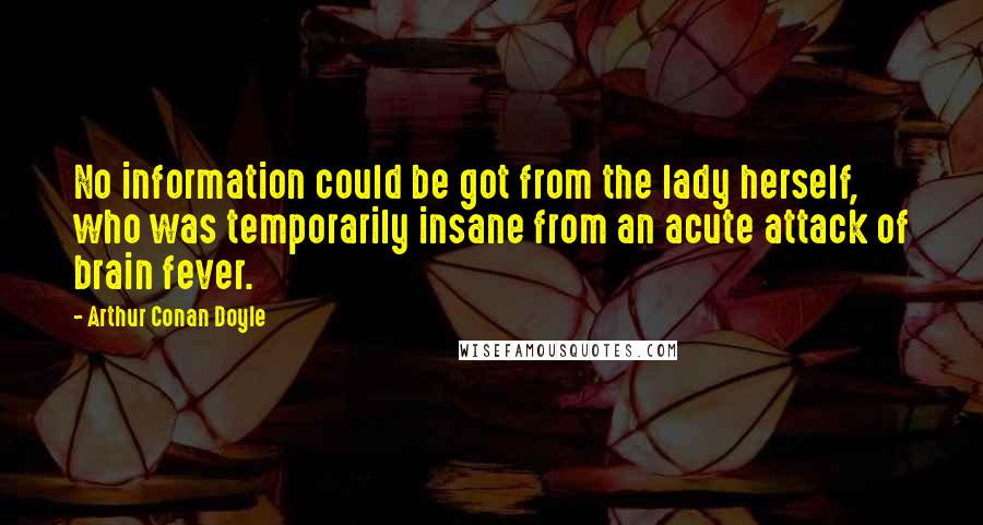 Arthur Conan Doyle Quotes: No information could be got from the lady herself, who was temporarily insane from an acute attack of brain fever.